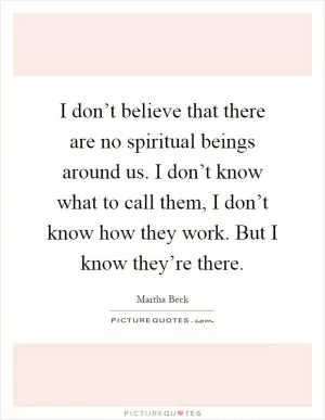 I don’t believe that there are no spiritual beings around us. I don’t know what to call them, I don’t know how they work. But I know they’re there Picture Quote #1