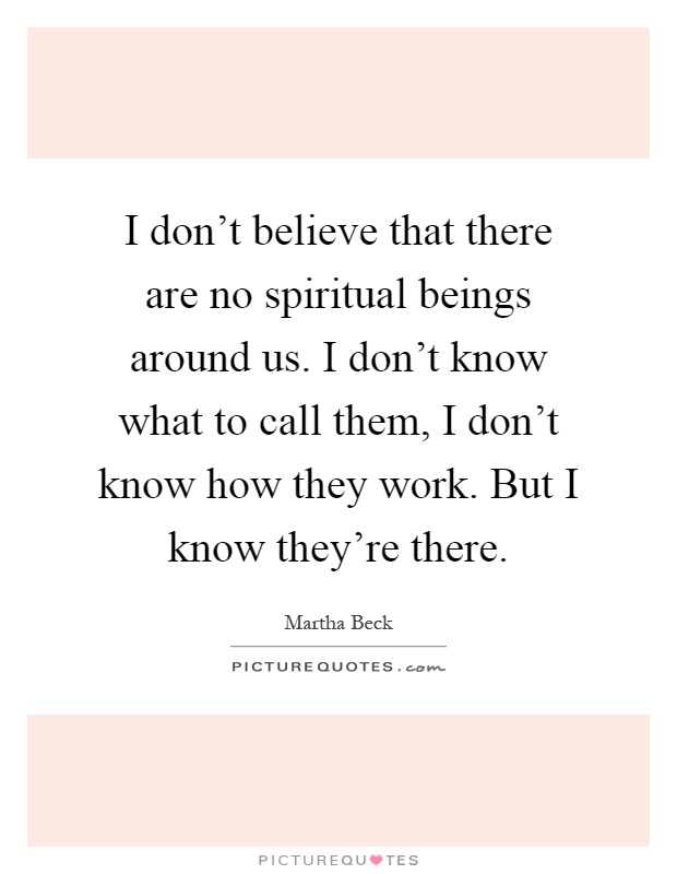 I don't believe that there are no spiritual beings around us. I don't know what to call them, I don't know how they work. But I know they're there Picture Quote #1