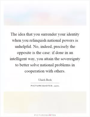 The idea that you surrender your identity when you relinquish national powers is unhelpful. No, indeed, precisely the opposite is the case: if done in an intelligent way, you attain the sovereignty to better solve national problems in cooperation with others Picture Quote #1