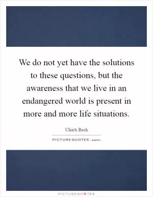 We do not yet have the solutions to these questions, but the awareness that we live in an endangered world is present in more and more life situations Picture Quote #1