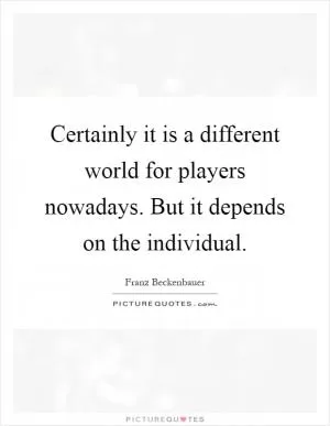 Certainly it is a different world for players nowadays. But it depends on the individual Picture Quote #1