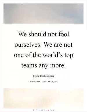 We should not fool ourselves. We are not one of the world’s top teams any more Picture Quote #1