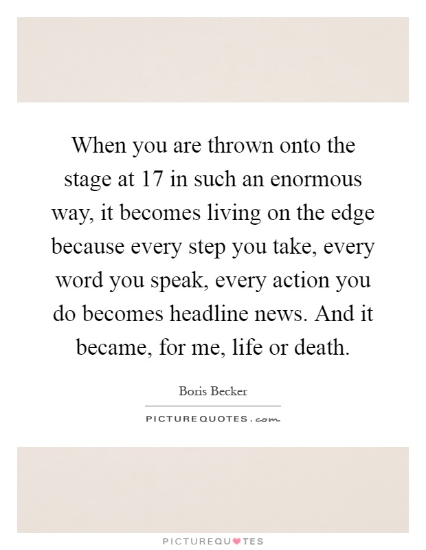 When you are thrown onto the stage at 17 in such an enormous way, it becomes living on the edge because every step you take, every word you speak, every action you do becomes headline news. And it became, for me, life or death Picture Quote #1