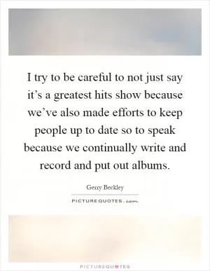 I try to be careful to not just say it’s a greatest hits show because we’ve also made efforts to keep people up to date so to speak because we continually write and record and put out albums Picture Quote #1