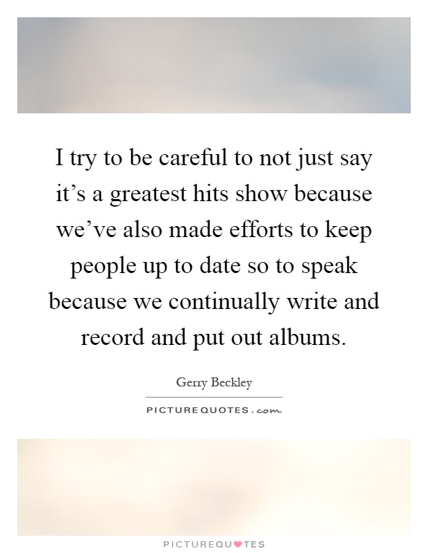 I try to be careful to not just say it's a greatest hits show because we've also made efforts to keep people up to date so to speak because we continually write and record and put out albums Picture Quote #1