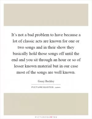It’s not a bad problem to have because a lot of classic acts are known for one or two songs and in their show they basically hold those songs off until the end and you sit through an hour or so of lesser known material but in our case most of the songs are well known Picture Quote #1