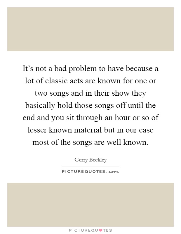 It's not a bad problem to have because a lot of classic acts are known for one or two songs and in their show they basically hold those songs off until the end and you sit through an hour or so of lesser known material but in our case most of the songs are well known Picture Quote #1