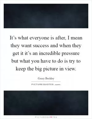 It’s what everyone is after, I mean they want success and when they get it it’s an incredible pressure but what you have to do is try to keep the big picture in view Picture Quote #1