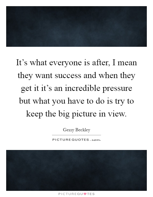 It's what everyone is after, I mean they want success and when they get it it's an incredible pressure but what you have to do is try to keep the big picture in view Picture Quote #1