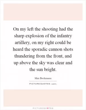 On my left the shooting had the sharp explosion of the infantry artillery, on my right could be heard the sporadic cannon shots thundering from the front, and up above the sky was clear and the sun bright Picture Quote #1