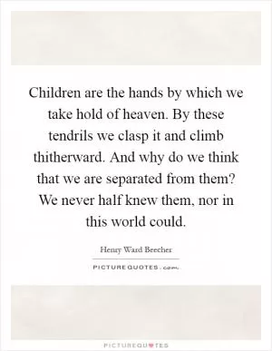 Children are the hands by which we take hold of heaven. By these tendrils we clasp it and climb thitherward. And why do we think that we are separated from them? We never half knew them, nor in this world could Picture Quote #1