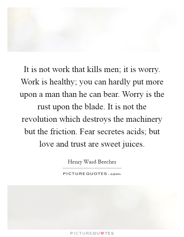 It is not work that kills men; it is worry. Work is healthy; you can hardly put more upon a man than he can bear. Worry is the rust upon the blade. It is not the revolution which destroys the machinery but the friction. Fear secretes acids; but love and trust are sweet juices Picture Quote #1