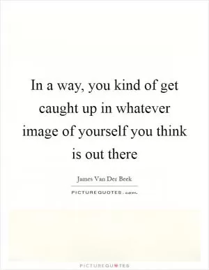 In a way, you kind of get caught up in whatever image of yourself you think is out there Picture Quote #1