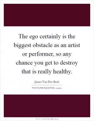 The ego certainly is the biggest obstacle as an artist or performer, so any chance you get to destroy that is really healthy Picture Quote #1