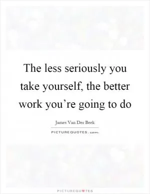 The less seriously you take yourself, the better work you’re going to do Picture Quote #1