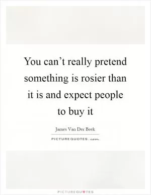 You can’t really pretend something is rosier than it is and expect people to buy it Picture Quote #1