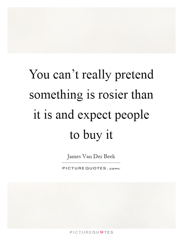You can't really pretend something is rosier than it is and expect people to buy it Picture Quote #1