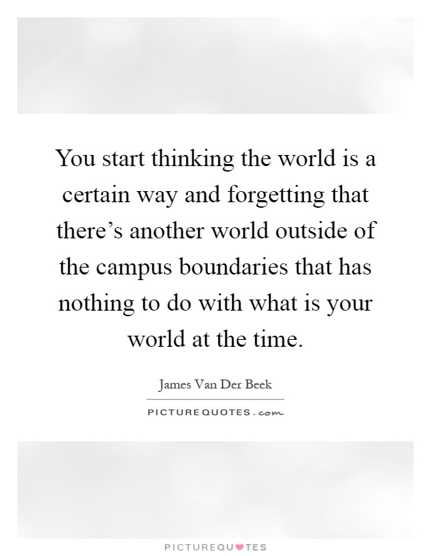 You start thinking the world is a certain way and forgetting that there's another world outside of the campus boundaries that has nothing to do with what is your world at the time Picture Quote #1
