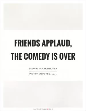 Friends applaud, the comedy is over Picture Quote #1