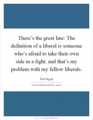 There’s the great line: The definition of a liberal is someone who’s afraid to take their own side in a fight. and that’s my problem with my fellow liberals Picture Quote #1