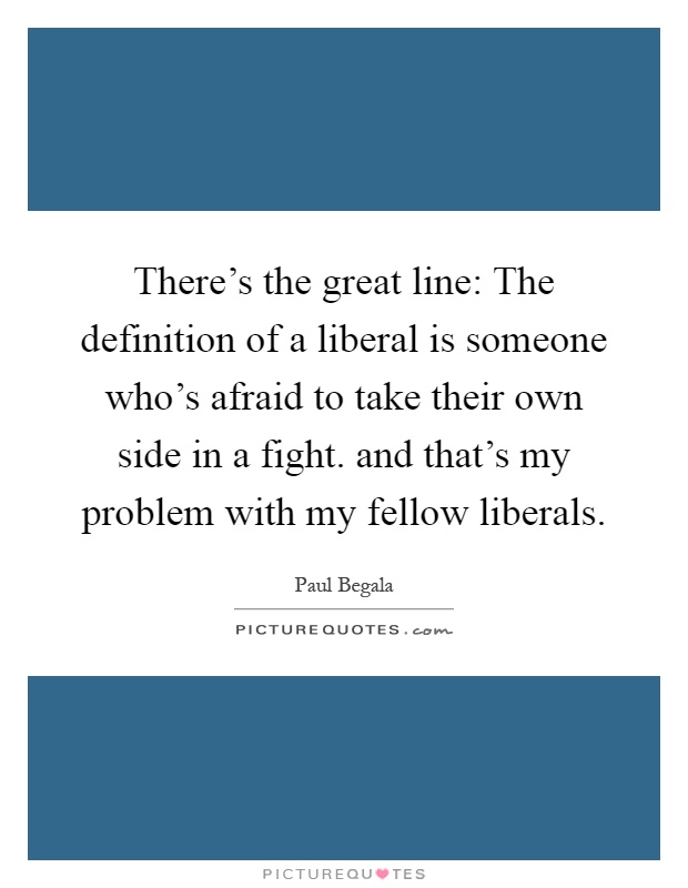 There's the great line: The definition of a liberal is someone who's afraid to take their own side in a fight. and that's my problem with my fellow liberals Picture Quote #1