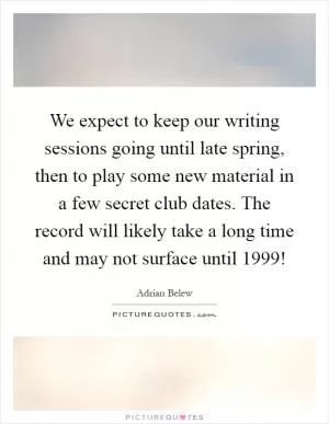 We expect to keep our writing sessions going until late spring, then to play some new material in a few secret club dates. The record will likely take a long time and may not surface until 1999! Picture Quote #1