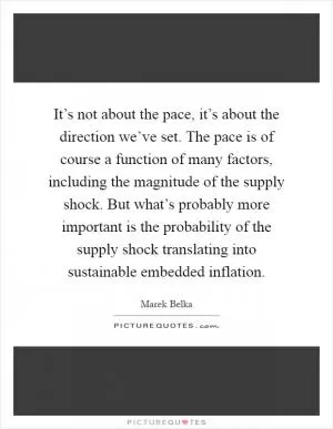 It’s not about the pace, it’s about the direction we’ve set. The pace is of course a function of many factors, including the magnitude of the supply shock. But what’s probably more important is the probability of the supply shock translating into sustainable embedded inflation Picture Quote #1