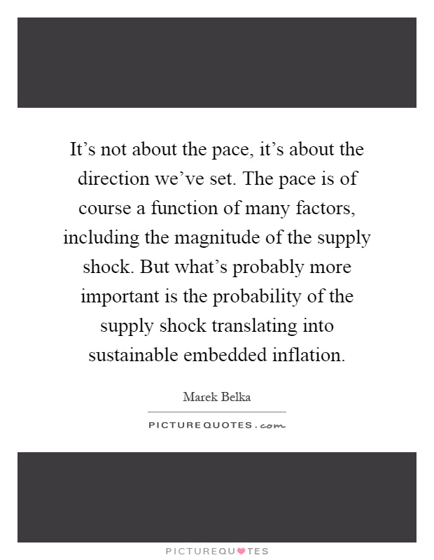 It's not about the pace, it's about the direction we've set. The pace is of course a function of many factors, including the magnitude of the supply shock. But what's probably more important is the probability of the supply shock translating into sustainable embedded inflation Picture Quote #1