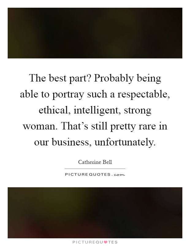 The best part? Probably being able to portray such a respectable, ethical, intelligent, strong woman. That's still pretty rare in our business, unfortunately Picture Quote #1