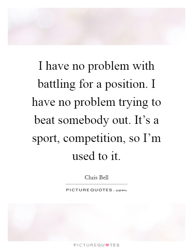 I have no problem with battling for a position. I have no problem trying to beat somebody out. It's a sport, competition, so I'm used to it Picture Quote #1