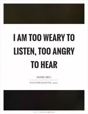 I am too weary to listen, too angry to hear Picture Quote #1