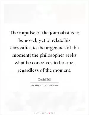 The impulse of the journalist is to be novel, yet to relate his curiosities to the urgencies of the moment; the philosopher seeks what he conceives to be true, regardless of the moment Picture Quote #1