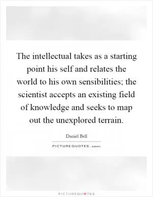The intellectual takes as a starting point his self and relates the world to his own sensibilities; the scientist accepts an existing field of knowledge and seeks to map out the unexplored terrain Picture Quote #1