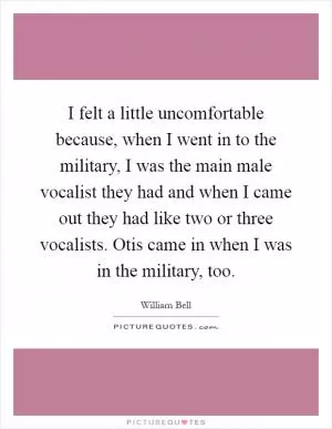 I felt a little uncomfortable because, when I went in to the military, I was the main male vocalist they had and when I came out they had like two or three vocalists. Otis came in when I was in the military, too Picture Quote #1