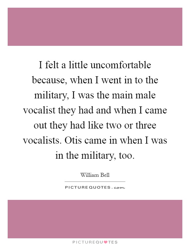I felt a little uncomfortable because, when I went in to the military, I was the main male vocalist they had and when I came out they had like two or three vocalists. Otis came in when I was in the military, too Picture Quote #1