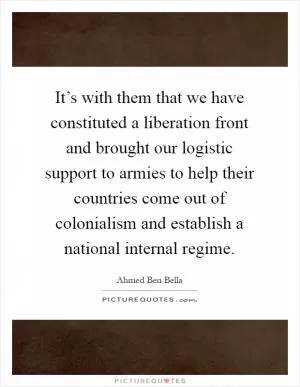 It’s with them that we have constituted a liberation front and brought our logistic support to armies to help their countries come out of colonialism and establish a national internal regime Picture Quote #1