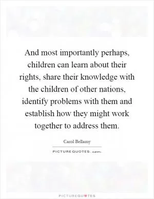 And most importantly perhaps, children can learn about their rights, share their knowledge with the children of other nations, identify problems with them and establish how they might work together to address them Picture Quote #1