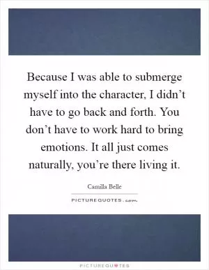 Because I was able to submerge myself into the character, I didn’t have to go back and forth. You don’t have to work hard to bring emotions. It all just comes naturally, you’re there living it Picture Quote #1
