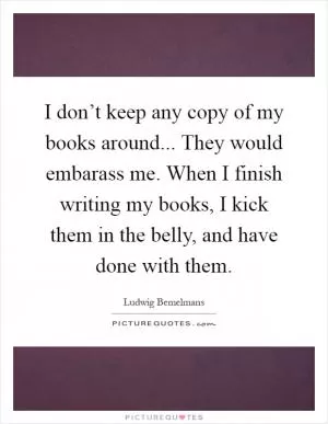 I don’t keep any copy of my books around... They would embarass me. When I finish writing my books, I kick them in the belly, and have done with them Picture Quote #1