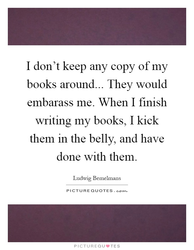 I don't keep any copy of my books around... They would embarass me. When I finish writing my books, I kick them in the belly, and have done with them Picture Quote #1