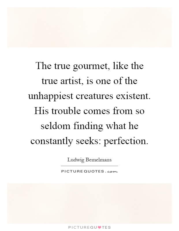 The true gourmet, like the true artist, is one of the unhappiest creatures existent. His trouble comes from so seldom finding what he constantly seeks: perfection Picture Quote #1