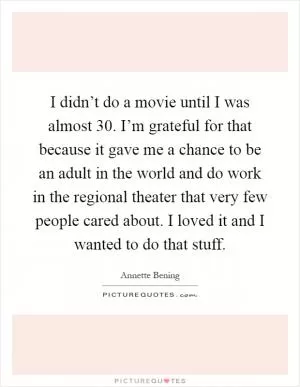 I didn’t do a movie until I was almost 30. I’m grateful for that because it gave me a chance to be an adult in the world and do work in the regional theater that very few people cared about. I loved it and I wanted to do that stuff Picture Quote #1