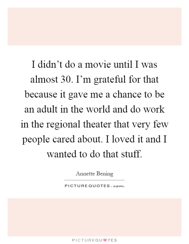 I didn't do a movie until I was almost 30. I'm grateful for that because it gave me a chance to be an adult in the world and do work in the regional theater that very few people cared about. I loved it and I wanted to do that stuff Picture Quote #1
