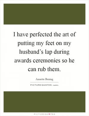 I have perfected the art of putting my feet on my husband’s lap during awards ceremonies so he can rub them Picture Quote #1