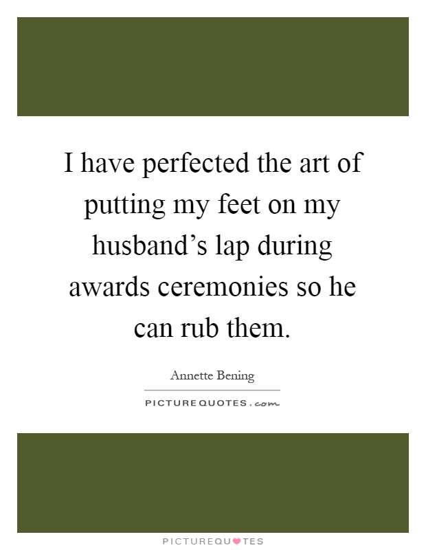 I have perfected the art of putting my feet on my husband's lap during awards ceremonies so he can rub them Picture Quote #1