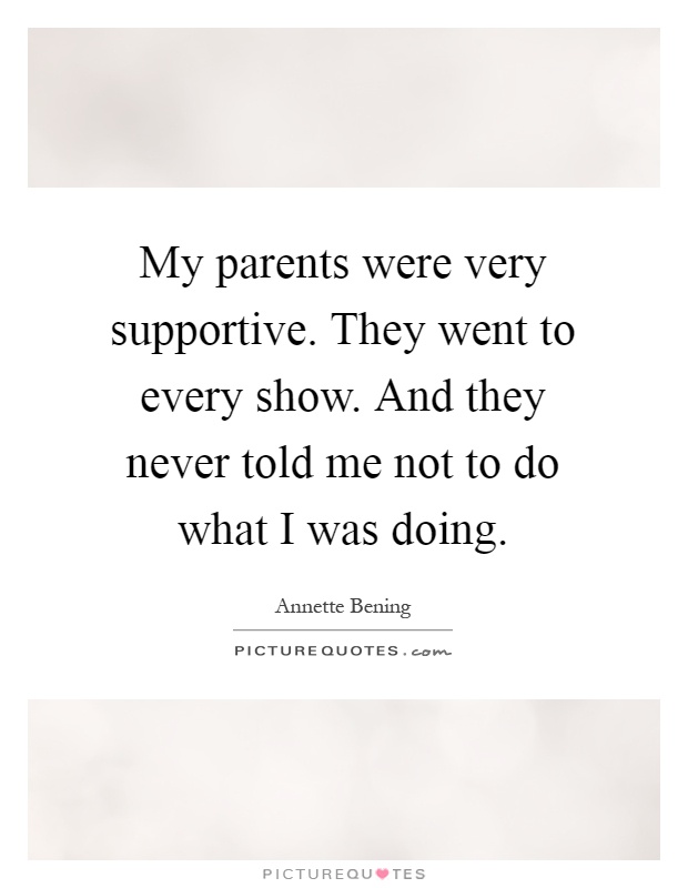 My parents were very supportive. They went to every show. And they never told me not to do what I was doing Picture Quote #1