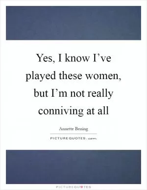 Yes, I know I’ve played these women, but I’m not really conniving at all Picture Quote #1