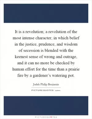 It is a revolution; a revolution of the most intense character; in which belief in the justice, prudence, and wisdom of secession is blended with the keenest sense of wrong and outrage, and it can no more be checked by human effort for the time than a prairie fire by a gardener’s watering pot Picture Quote #1