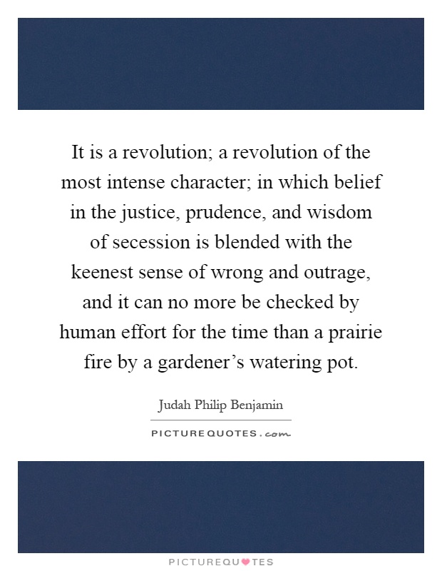 It is a revolution; a revolution of the most intense character; in which belief in the justice, prudence, and wisdom of secession is blended with the keenest sense of wrong and outrage, and it can no more be checked by human effort for the time than a prairie fire by a gardener's watering pot Picture Quote #1