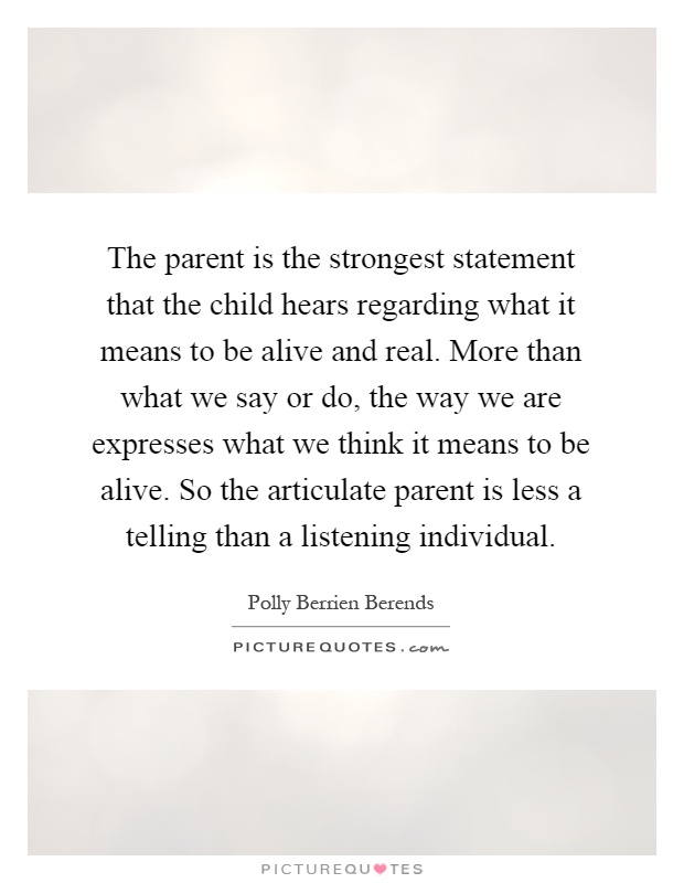 The parent is the strongest statement that the child hears regarding what it means to be alive and real. More than what we say or do, the way we are expresses what we think it means to be alive. So the articulate parent is less a telling than a listening individual Picture Quote #1